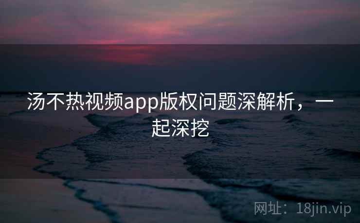 汤不热视频app版权问题深解析，一起深挖