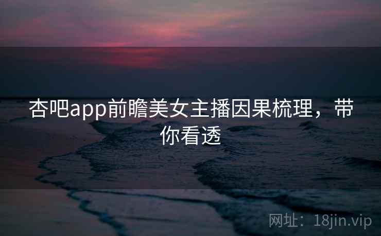 杏吧app前瞻美女主播因果梳理，带你看透
