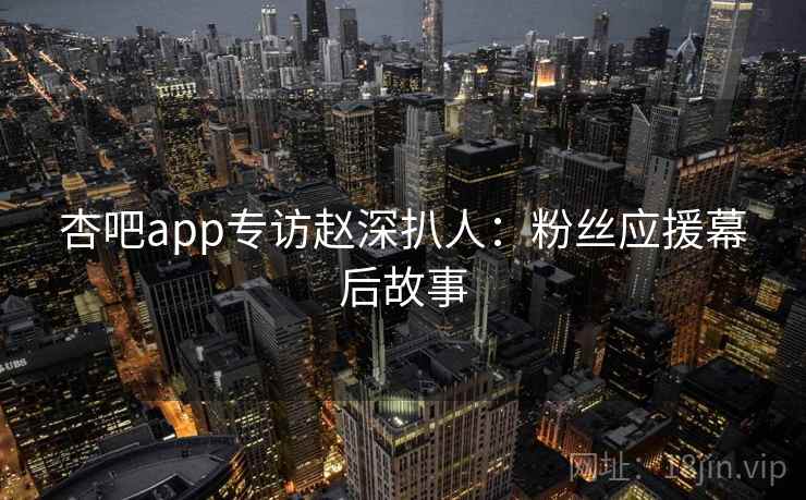杏吧app专访赵深扒人：粉丝应援幕后故事