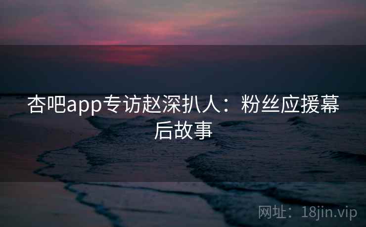 杏吧app专访赵深扒人:粉丝应援幕后故事 杏吧app专访赵深扒人:粉丝应援幕后故事
