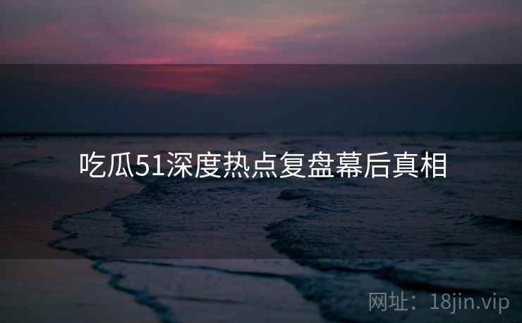 吃瓜51深度热点复盘幕后真相 吃瓜51深度热点复盘幕后真相