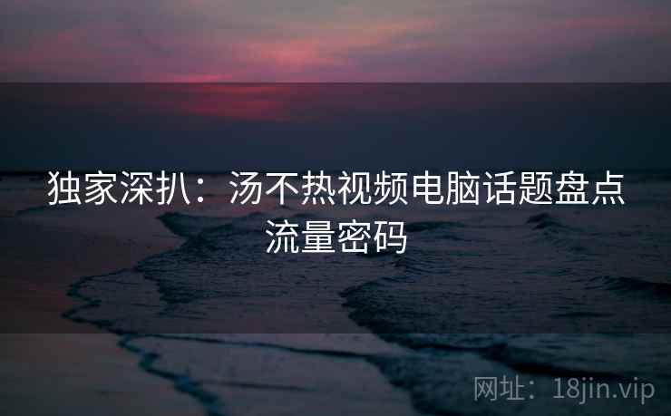 独家深扒：汤不热视频电脑话题盘点流量密码