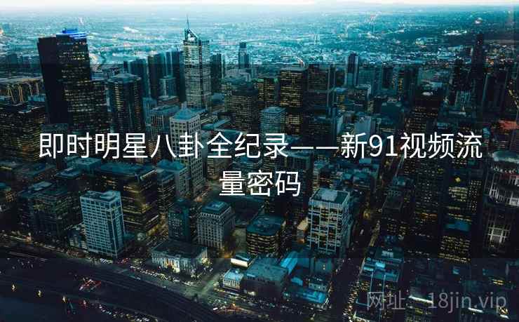 即时明星八卦全纪录——新91视频流量密码 即时明星八卦全纪录——新91视频流量密码