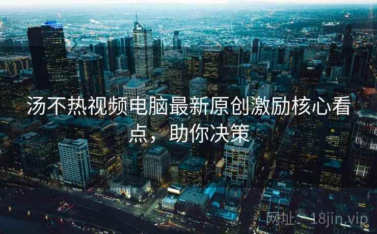 汤不热视频电脑最新原创激励核心看点，助你决策