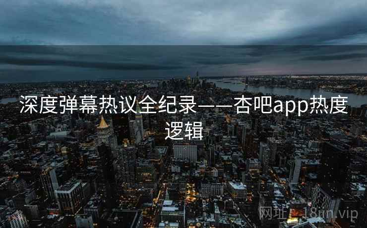 深度弹幕热议全纪录——杏吧app热度逻辑 深度弹幕热议全纪录——杏吧app热度逻辑
