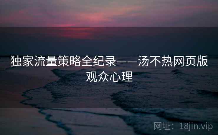 独家流量策略全纪录——汤不热网页版观众心理 独家流量策略全纪录——汤不热网页版观众心理