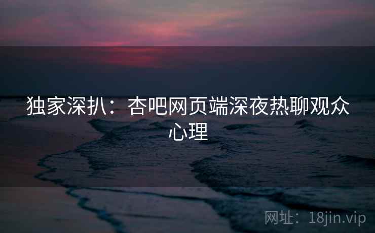 独家深扒：杏吧网页端深夜热聊观众心理