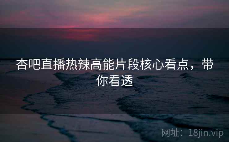 杏吧直播热辣高能片段核心看点,带你看透 杏吧直播热辣高能片段核心看点,带你看透