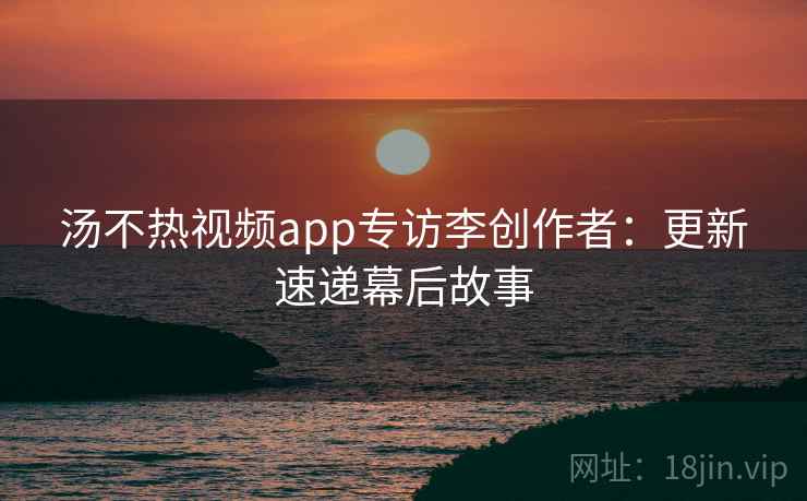 汤不热视频app专访李创作者:更新速递幕后故事 汤不热视频app专访李创作者:更新速递幕后故事