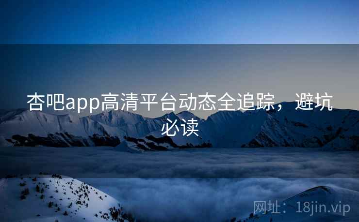 杏吧app高清平台动态全追踪,避坑必读 杏吧app高清平台动态全追踪,避坑必读