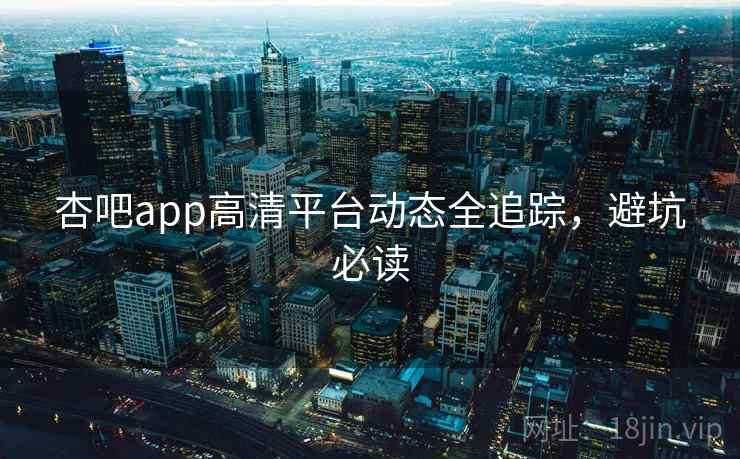 杏吧app高清平台动态全追踪，避坑必读